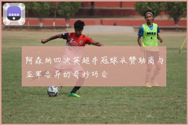阿森纳四次英超夺冠球衣赞助商与亚军各异的奇妙巧合