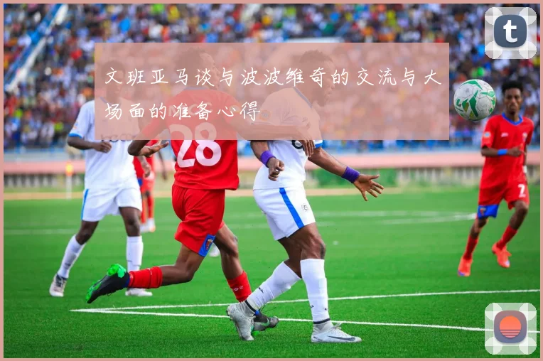 文班亚马谈与波波维奇的交流与大场面的准备心得