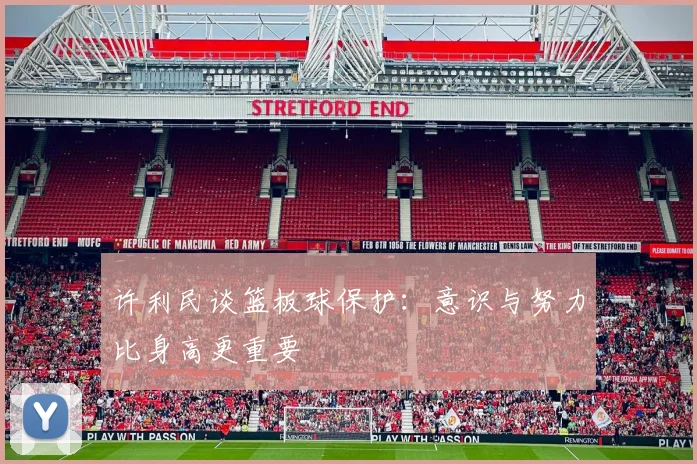 许利民谈篮板球保护：意识与努力比身高更重要