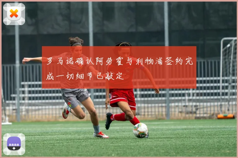罗马诺确认阿劳霍与利物浦签约完成一切细节已敲定