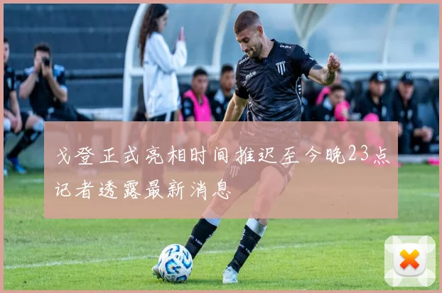 戈登正式亮相时间推迟至今晚23点记者透露最新消息