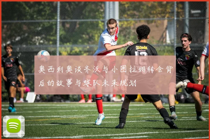奥西利奥谈齐沃与小图拉姆转会背后的故事与球队未来规划