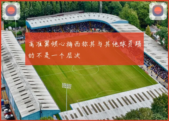 高准翼倾心梅西称其与其他球员踢的不是一个层次