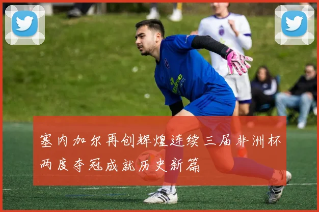 塞内加尔再创辉煌连续三届非洲杯两度夺冠成就历史新篇