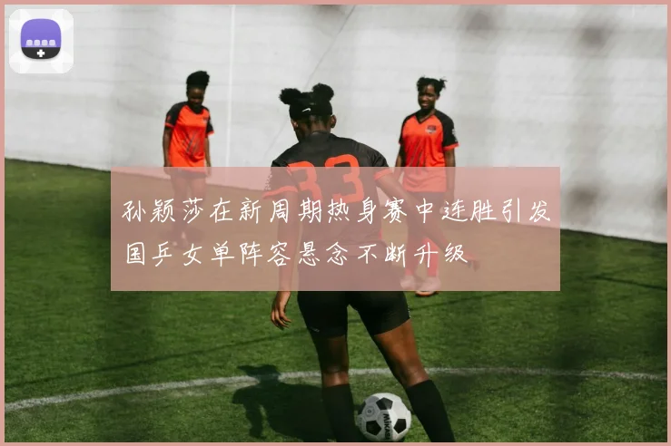 孙颖莎在新周期热身赛中连胜引发国乒女单阵容悬念不断升级