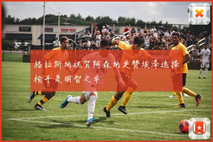 格拉斯纳祝贺阿森纳更赞埃泽选择枪手是明智之举
