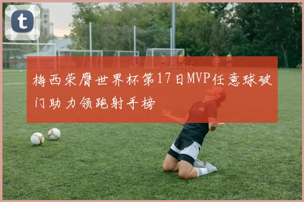 梅西荣膺世界杯第17日MVP任意球破门助力领跑射手榜