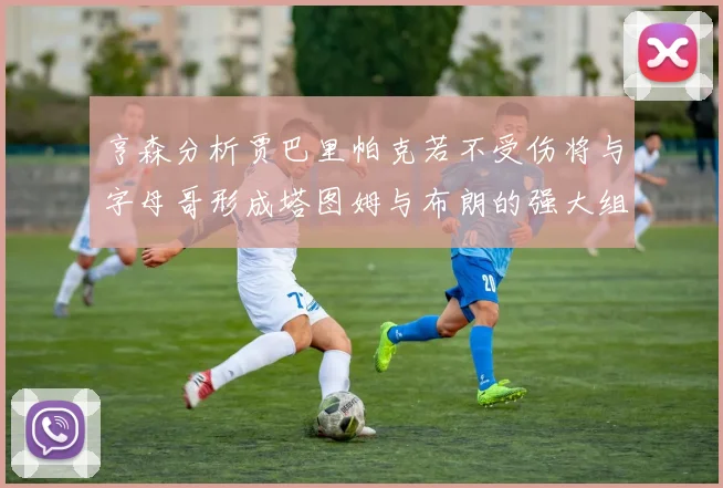 亨森分析贾巴里帕克若不受伤将与字母哥形成塔图姆与布朗的强大组合