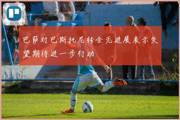 巴萨对巴斯托尼转会无进展表示失望期待进一步行动
