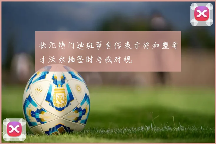 状元热门迪班萨自信表示将加盟奇才沃尔抽签时与我对视