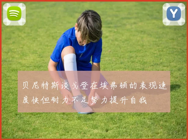 贝尼特斯谈戈登在埃弗顿的表现速度快但耐力不足努力提升自我