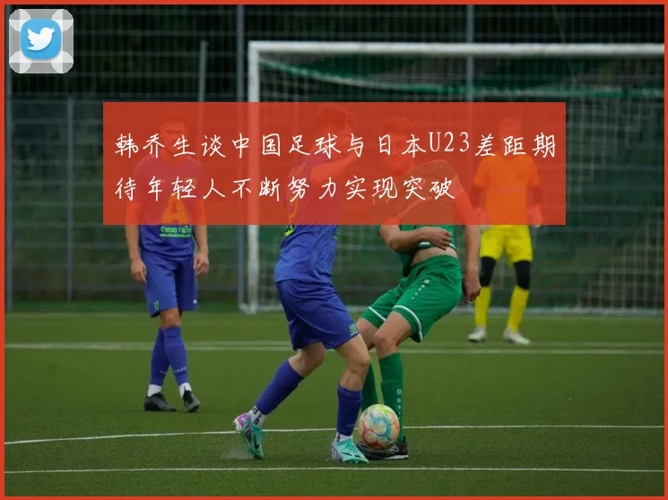韩乔生谈中国足球与日本U23差距期待年轻人不断努力实现突破