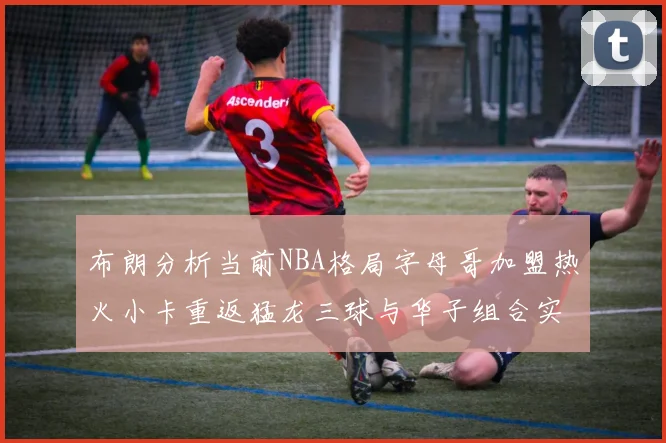 布朗分析当前NBA格局字母哥加盟热火小卡重返猛龙三球与华子组合实力强劲