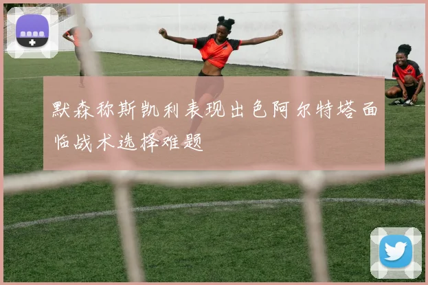 默森称斯凯利表现出色阿尔特塔面临战术选择难题
