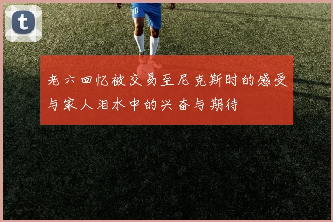 老六回忆被交易至尼克斯时的感受与家人泪水中的兴奋与期待