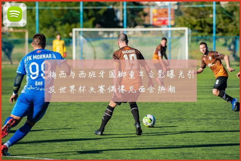 梅西与西班牙国脚童年合影曝光引发世界杯决赛偶像见面会热潮