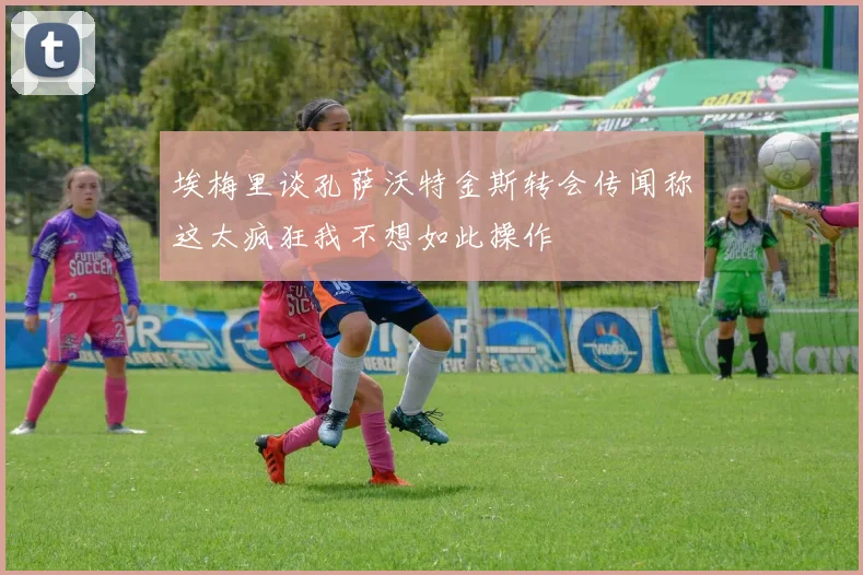 埃梅里谈孔萨沃特金斯转会传闻称这太疯狂我不想如此操作