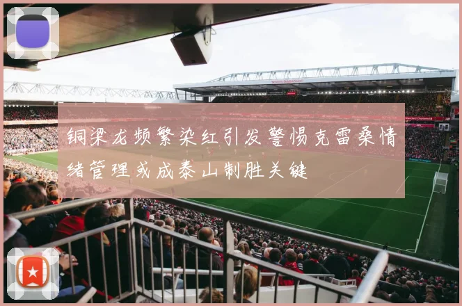 铜梁龙频繁染红引发警惕克雷桑情绪管理或成泰山制胜关键